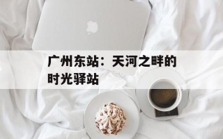 广州东站：天河之畔的时光驿站