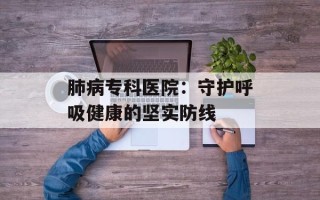 肺病专科医院：守护呼吸健康的坚实防线