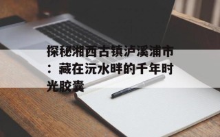 探秘湘西古镇泸溪浦市：藏在沅水畔的千年时光胶囊