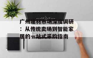 广州建材市场深度调研：从传统卖场到智能家居的一站式采购指南