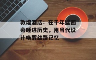 敦煌酒店：在千年壁画旁睡进历史，用当代设计唤醒丝路记忆