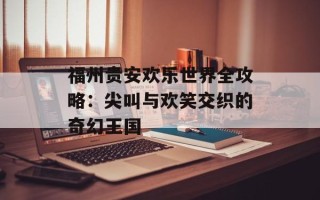 福州贵安欢乐世界全攻略：尖叫与欢笑交织的奇幻王国