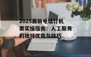 2025最新电话订机票实操指南：人工服务的独特优势与技巧