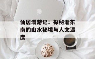 仙居漫游记：探秘浙东南的山水秘境与人文温度