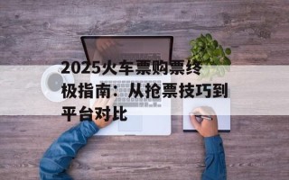 2025火车票购票终极指南：从抢票技巧到平台对比