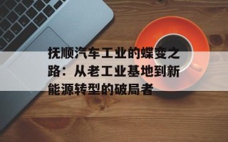 抚顺汽车工业的蝶变之路：从老工业基地到新能源转型的破局者