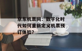 京东机票网：数字化时代如何重新定义机票预订体验？