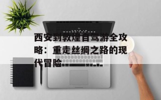 西安到敦煌自驾游全攻略：重走丝绸之路的现代冒险