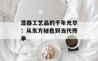 漆器工艺品的千年光华：从东方秘色到当代传承