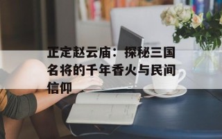 正定赵云庙：探秘三国名将的千年香火与民间信仰