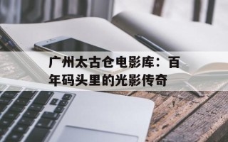 广州太古仓电影库：百年码头里的光影传奇