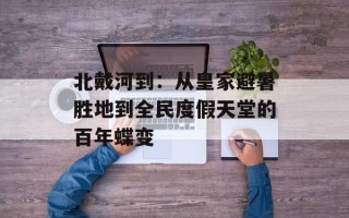 北戴河到：从皇家避暑胜地到全民度假天堂的百年蝶变