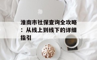 淮南市社保查询全攻略：从线上到线下的详细指引
