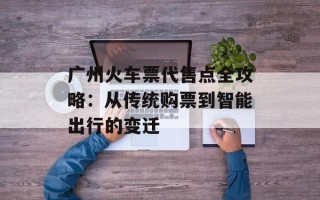 广州火车票代售点全攻略：从传统购票到智能出行的变迁
