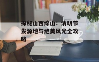 探秘山西绵山：清明节发源地与绝美风光全攻略