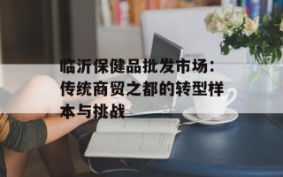 临沂保健品批发市场：传统商贸之都的转型样本与挑战