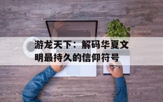 游龙天下：解码华夏文明最持久的信仰符号