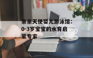 亲亲天使婴儿游泳馆：0-3岁宝宝的水育启蒙专家