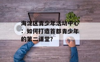 海淀区青少年活动中心：如何打造首都青少年的第二课堂？