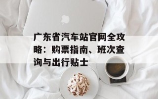 广东省汽车站官网全攻略：购票指南、班次查询与出行贴士
