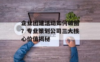 企业团建活动如何破圈？专业策划公司三大核心价值揭秘