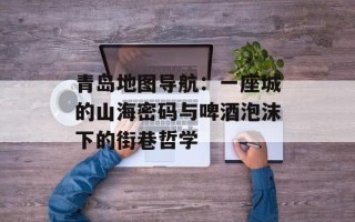 青岛地图导航：一座城的山海密码与啤酒泡沫下的街巷哲学