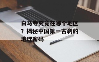 白马寺究竟在哪个地区？揭秘中国第一古刹的地理密码