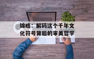 锦皓：解码这个千年文化符号背后的审美哲学