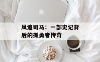 风追司马：一部史记背后的孤勇者传奇