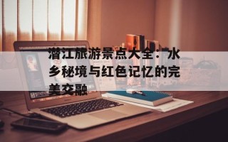 潜江旅游景点大全：水乡秘境与红色记忆的完美交融