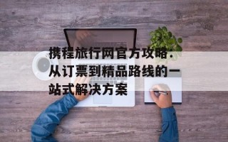 携程旅行网官方攻略：从订票到精品路线的一站式解决方案