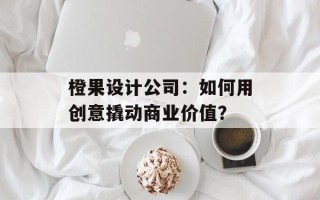 橙果设计公司：如何用创意撬动商业价值？