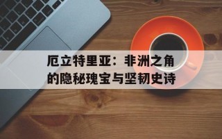 厄立特里亚：非洲之角的隐秘瑰宝与坚韧史诗