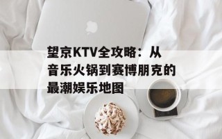 望京KTV全攻略：从音乐火锅到赛博朋克的最潮娱乐地图