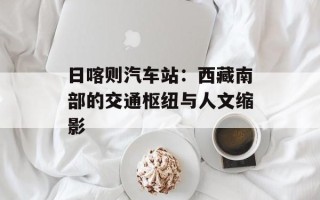 日喀则汽车站：西藏南部的交通枢纽与人文缩影