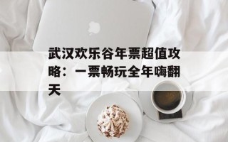 武汉欢乐谷年票超值攻略：一票畅玩全年嗨翻天