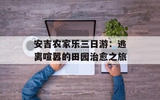 安吉农家乐三日游：逃离喧嚣的田园治愈之旅