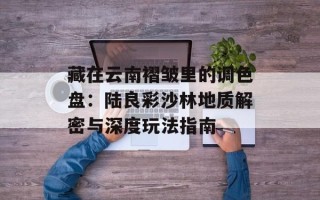 藏在云南褶皱里的调色盘：陆良彩沙林地质解密与深度玩法指南