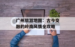 广州旅游地图：古今交融的岭南风情全攻略