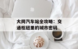 大同汽车站全攻略：交通枢纽里的城市密码