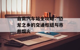 自贡汽车站全攻略：恐龙之乡的交通枢纽与市井烟火