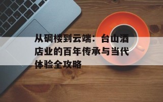 从碉楼到云端：台山酒店业的百年传承与当代体验全攻略