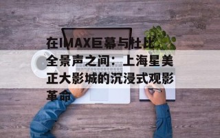 在IMAX巨幕与杜比全景声之间：上海星美正大影城的沉浸式观影革命