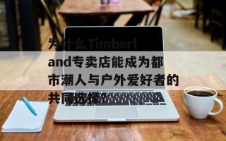 为什么Timberland专卖店能成为都市潮人与户外爱好者的共同选择？