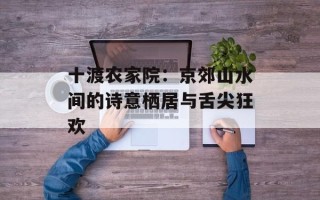 十渡农家院：京郊山水间的诗意栖居与舌尖狂欢