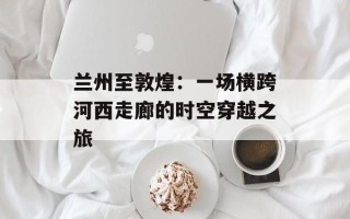 兰州至敦煌：一场横跨河西走廊的时空穿越之旅