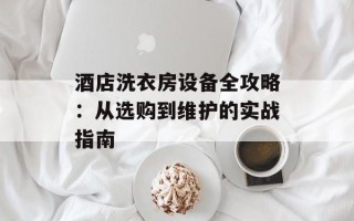 酒店洗衣房设备全攻略：从选购到维护的实战指南
