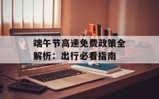 端午节高速免费政策全解析：出行必看指南