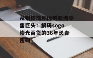 从铜锣湾地标到亚洲零售巨头：解码sogo崇光百货的36年长青密码