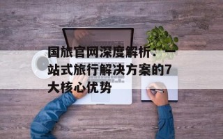 国旅官网深度解析：一站式旅行解决方案的7大核心优势